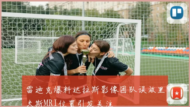 雷迪克爆料达拉斯影像团队误放里夫斯MRI位置引发关注