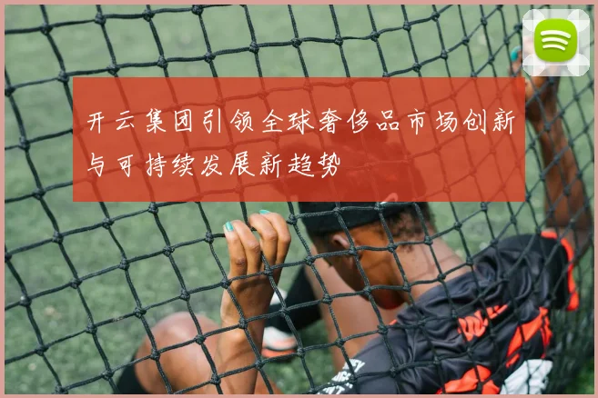 开云集团引领全球奢侈品市场创新与可持续发展新趋势