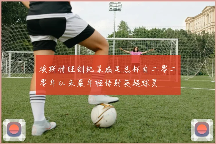 埃斯特旺创纪录成足总杯自二零二零年以来最年轻传射英超球员