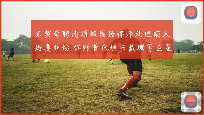 东契奇聘请顶级离婚律师处理前未婚妻纠纷 律师曾代理卡戴珊等巨星案件