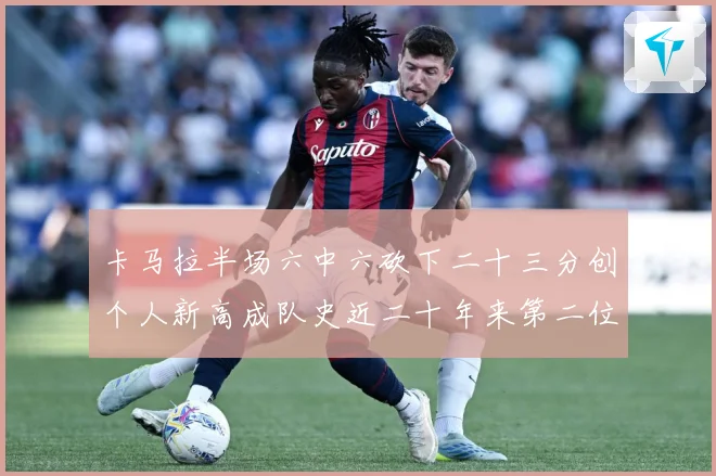 卡马拉半场六中六砍下二十三分创个人新高成队史近二十年来第二位赛场复盘