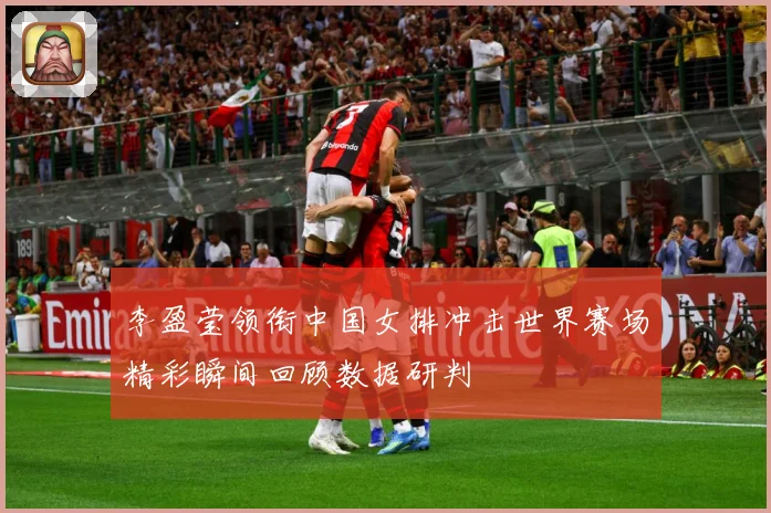 李盈莹领衔中国女排冲击世界赛场精彩瞬间回顾数据研判