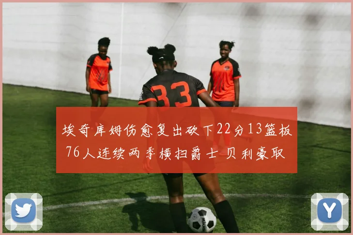 埃奇库姆伤愈复出砍下22分13篮板 76人连续两季横扫爵士 贝利豪取25分