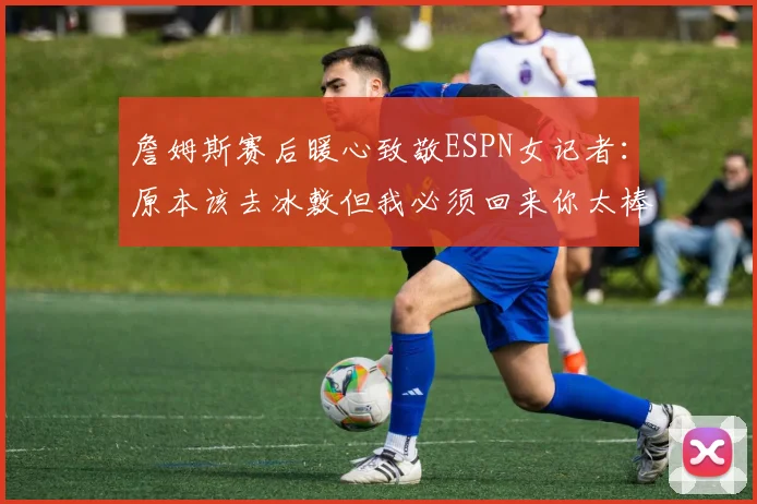 詹姆斯赛后暖心致敬ESPN女记者：原本该去冰敷但我必须回来你太棒了