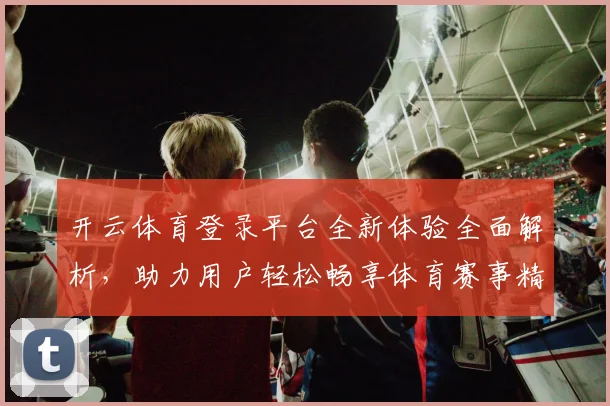 开云体育登录平台全新体验全面解析，助力用户轻松畅享体育赛事精彩直播
