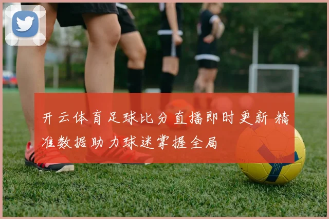 开云体育足球比分直播即时更新 精准数据助力球迷掌握全局