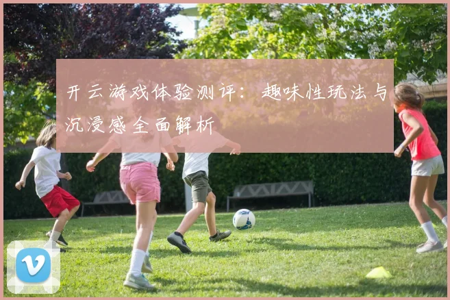 开云游戏体验测评：趣味性玩法与沉浸感全面解析