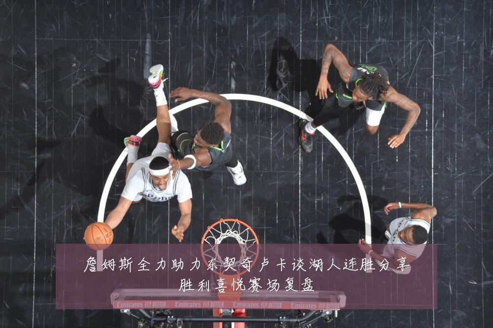 詹姆斯全力助力东契奇卢卡谈湖人连胜分享胜利喜悦赛场复盘